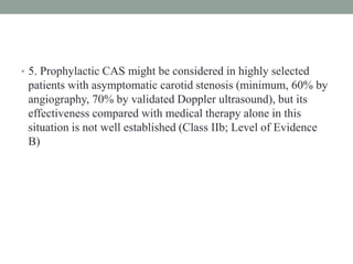 • 5. Prophylactic CAS might be considered in highly selected
patients with asymptomatic carotid stenosis (minimum, 60% by
angiography, 70% by validated Doppler ultrasound), but its
effectiveness compared with medical therapy alone in this
situation is not well established (Class IIb; Level of Evidence
B)
 