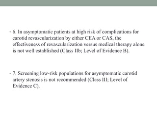 • 6. In asymptomatic patients at high risk of complications for
carotid revascularization by either CEA or CAS, the
effectiveness of revascularization versus medical therapy alone
is not well established (Class IIb; Level of Evidence B).
• 7. Screening low-risk populations for asymptomatic carotid
artery stenosis is not recommended (Class III; Level of
Evidence C).
 