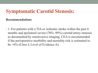 Symptomatic Carotid Stenosis:
Recommendations
• 1. For patients with a TIA or ischemic stroke within the past 6
months and ipsilateral severe (70%–99%) carotid artery stenosis
as documented by noninvasive imaging, CEA is recommended
if the perioperative morbidity and mortality risk is estimated to
be <6% (Class I; Level of Evidence A).
 