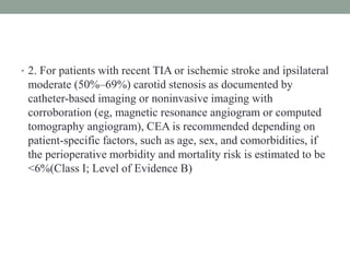 • 2. For patients with recent TIA or ischemic stroke and ipsilateral
moderate (50%–69%) carotid stenosis as documented by
catheter-based imaging or noninvasive imaging with
corroboration (eg, magnetic resonance angiogram or computed
tomography angiogram), CEA is recommended depending on
patient-specific factors, such as age, sex, and comorbidities, if
the perioperative morbidity and mortality risk is estimated to be
<6%(Class I; Level of Evidence B)
 