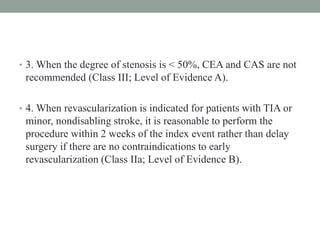 • 3. When the degree of stenosis is < 50%, CEA and CAS are not
recommended (Class III; Level of Evidence A).
• 4. When revascularization is indicated for patients with TIA or
minor, nondisabling stroke, it is reasonable to perform the
procedure within 2 weeks of the index event rather than delay
surgery if there are no contraindications to early
revascularization (Class IIa; Level of Evidence B).
 