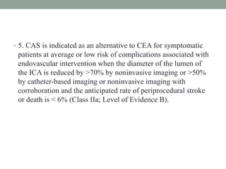 • 5. CAS is indicated as an alternative to CEA for symptomatic
patients at average or low risk of complications associated with
endovascular intervention when the diameter of the lumen of
the ICA is reduced by >70% by noninvasive imaging or >50%
by catheter-based imaging or noninvasive imaging with
corroboration and the anticipated rate of periprocedural stroke
or death is < 6% (Class IIa; Level of Evidence B).
 