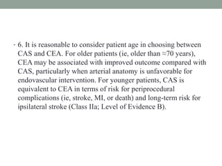 • 6. It is reasonable to consider patient age in choosing between
CAS and CEA. For older patients (ie, older than ≈70 years),
CEA may be associated with improved outcome compared with
CAS, particularly when arterial anatomy is unfavorable for
endovascular intervention. For younger patients, CAS is
equivalent to CEA in terms of risk for periprocedural
complications (ie, stroke, MI, or death) and long-term risk for
ipsilateral stroke (Class IIa; Level of Evidence B).
 