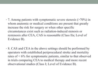 • 7. Among patients with symptomatic severe stenosis (>70%) in
whom anatomic or medical conditions are present that greatly
increase the risk for surgery or when other specific
circumstances exist such as radiation-induced stenosis or
restenosis after CEA, CAS is reasonable (Class IIa; Level of
Evidence B).
• 8. CAS and CEA in the above settings should be performed by
operators with established periprocedural stroke and mortality
rates of < 6% for symptomatic patients, similar to that observed
in trials comparing CEA to medical therapy and more recent
observational studies (Class I; Level of Evidence B).
 