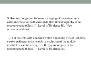 • 9. Routine, long-term follow-up imaging of the extracranial
carotid circulation with carotid duplex ultrasonography is not
recommended (Class III; Level of Evidence B). (New
recommendation)
• 10. For patients with a recent (within 6 months) TIA or ischemic
stroke ipsilateral to a stenosis or occlusion of the middle
cerebral or carotid artery, EC/ IC bypass surgery is not
recommended (Class III; Level of Evidence A).
 