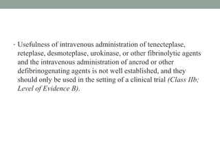 • Usefulness of intravenous administration of tenecteplase,
reteplase, desmoteplase, urokinase, or other fibrinolytic agents
and the intravenous administration of ancrod or other
defibrinogenating agents is not well established, and they
should only be used in the setting of a clinical trial (Class IIb;
Level of Evidence B).
 