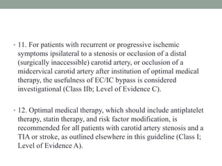 • 11. For patients with recurrent or progressive ischemic
symptoms ipsilateral to a stenosis or occlusion of a distal
(surgically inaccessible) carotid artery, or occlusion of a
midcervical carotid artery after institution of optimal medical
therapy, the usefulness of EC/IC bypass is considered
investigational (Class IIb; Level of Evidence C).
• 12. Optimal medical therapy, which should include antiplatelet
therapy, statin therapy, and risk factor modification, is
recommended for all patients with carotid artery stenosis and a
TIA or stroke, as outlined elsewhere in this guideline (Class I;
Level of Evidence A).
 