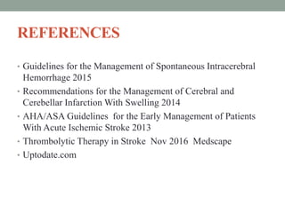 REFERENCES
• Guidelines for the Management of Spontaneous Intracerebral
Hemorrhage 2015
• Recommendations for the Management of Cerebral and
Cerebellar Infarction With Swelling 2014
• AHA/ASA Guidelines for the Early Management of Patients
With Acute Ischemic Stroke 2013
• Thrombolytic Therapy in Stroke Nov 2016 Medscape
• Uptodate.com
 