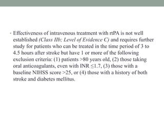 • Effectiveness of intravenous treatment with rtPA is not well
established (Class IIb; Level of Evidence C) and requires further
study for patients who can be treated in the time period of 3 to
4.5 hours after stroke but have 1 or more of the following
exclusion criteria: (1) patients >80 years old, (2) those taking
oral anticoagulants, even with INR ≤1.7, (3) those with a
baseline NIHSS score >25, or (4) those with a history of both
stroke and diabetes mellitus.
 