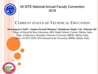 CURRENT STATUS OF TECHNICAL EDUCATION
49 ISTE National Annual Faculty Convention
2019
Swarnaprava Nath1,*, Sankar Prasad Mohanty2, Debabrata Singh3, S.K. Tabarak Ali4
1,4Dept. of School & Mass Education, MPL Model School, Cuttack, Odisha, India
2Dept. of Education, Ramadevi Womens University, BBSR, Odisha, India
3Dept. of CSIT, ITER, SOA Deemed to be University, BBSR, Odisha, India
 