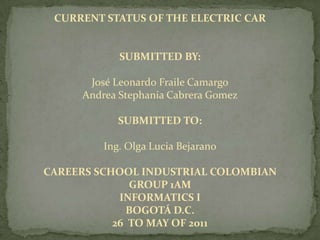 CURRENT STATUS OF THE ELECTRIC CAR


            SUBMITTED BY:

      José Leonardo Fraile Camargo
     Andrea Stephania Cabrera Gomez

            SUBMITTED TO:

         Ing. Olga Lucia Bejarano

CAREERS SCHOOL INDUSTRIAL COLOMBIAN
              GROUP 1AM
            INFORMATICS I
             BOGOTÁ D.C.
           26 TO MAY OF 2011
 