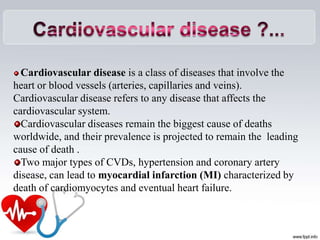 Cardiovascular disease ?...
Cardiovascular disease is a class of diseases that involve the
heart or blood vessels (arteries, capillaries and veins).
Cardiovascular disease refers to any disease that affects the
cardiovascular system.
Cardiovascular diseases remain the biggest cause of deaths
worldwide, and their prevalence is projected to remain the leading
cause of death .
Two major types of CVDs, hypertension and coronary artery
disease, can lead to myocardial infarction (MI) characterized by
death of cardiomyocytes and eventual heart failure.
 