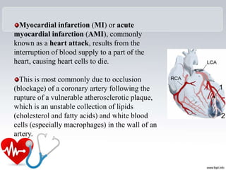 Myocardial infarction (MI) or acute
myocardial infarction (AMI), commonly
known as a heart attack, results from the
interruption of blood supply to a part of the
heart, causing heart cells to die.
This is most commonly due to occlusion
(blockage) of a coronary artery following the
rupture of a vulnerable atherosclerotic plaque,
which is an unstable collection of lipids
(cholesterol and fatty acids) and white blood
cells (especially macrophages) in the wall of an
artery.
 