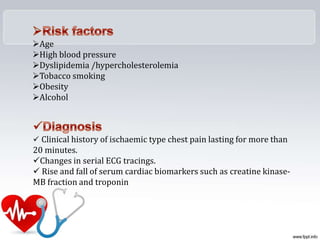 Age
High blood pressure
Dyslipidemia /hypercholesterolemia
Tobacco smoking
Obesity
Alcohol
 Clinical history of ischaemic type chest pain lasting for more than
20 minutes.
Changes in serial ECG tracings.
 Rise and fall of serum cardiac biomarkers such as creatine kinase-
MB fraction and troponin
 