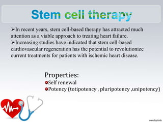 In recent years, stem cell-based therapy has attracted much
attention as a viable approach to treating heart failure.
Increasing studies have indicated that stem cell-based
cardiovascular regeneration has the potential to revolutionize
current treatments for patients with ischemic heart disease.
Properties:
Self renewal
Potency (totipotency , pluripotency ,unipotency)
 