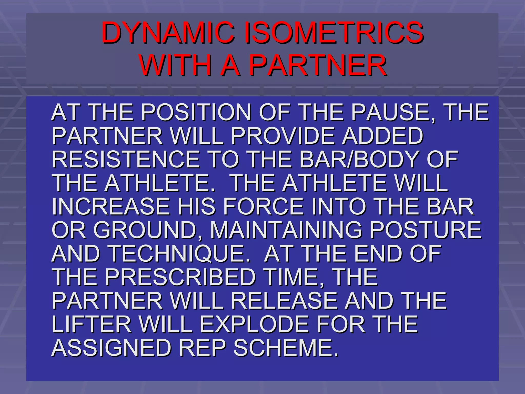 DYNAMIC ISOMETRICS WITH A PARTNER AT THE POSITION OF THE PAUSE, THE PARTNER WILL PROVIDE ADDED RESISTENCE TO THE BAR/BODY OF THE ATHLETE.  THE ATHLETE WILL INCREASE HIS FORCE INTO THE BAR OR GROUND, MAINTAINING POSTURE AND TECHNIQUE.  AT THE END OF THE PRESCRIBED TIME, THE PARTNER WILL RELEASE AND THE LIFTER WILL EXPLODE FOR THE ASSIGNED REP SCHEME.  