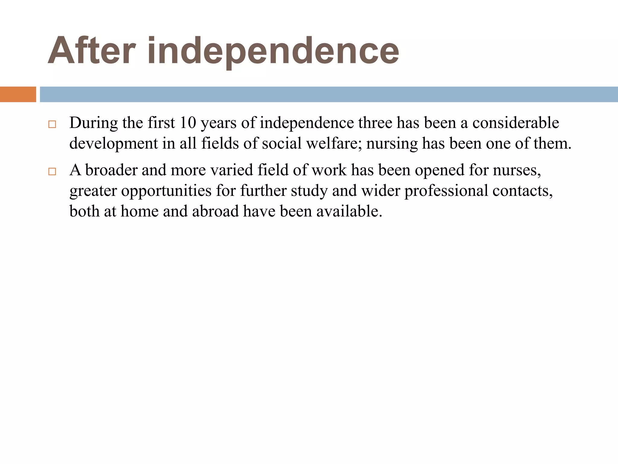 After independence
 During the first 10 years of independence three has been a considerable
development in all fields of social welfare; nursing has been one of them.
 A broader and more varied field of work has been opened for nurses,
greater opportunities for further study and wider professional contacts,
both at home and abroad have been available.
 