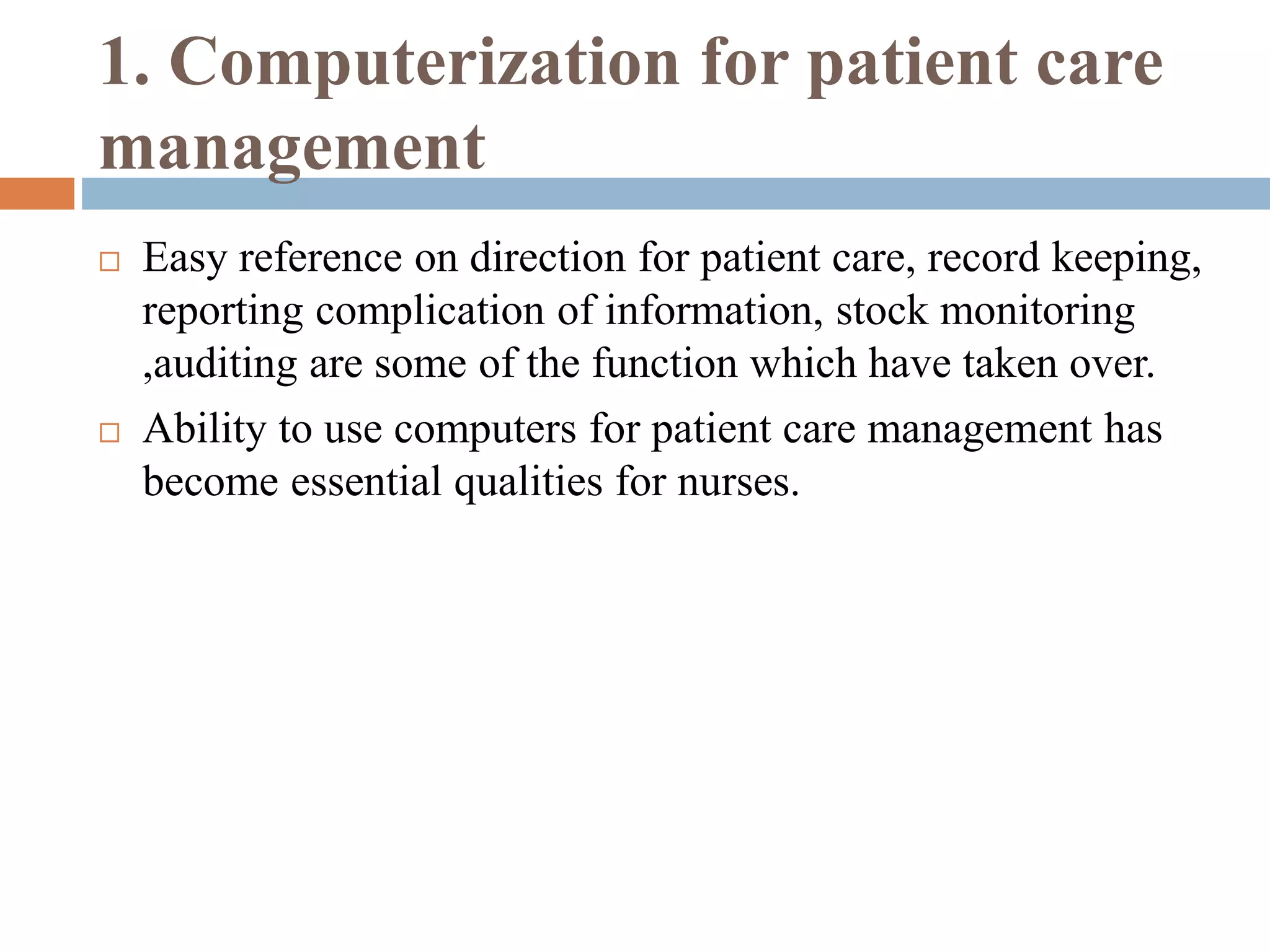 1. Computerization for patient care
management
 Easy reference on direction for patient care, record keeping,
reporting complication of information, stock monitoring
,auditing are some of the function which have taken over.
 Ability to use computers for patient care management has
become essential qualities for nurses.
 