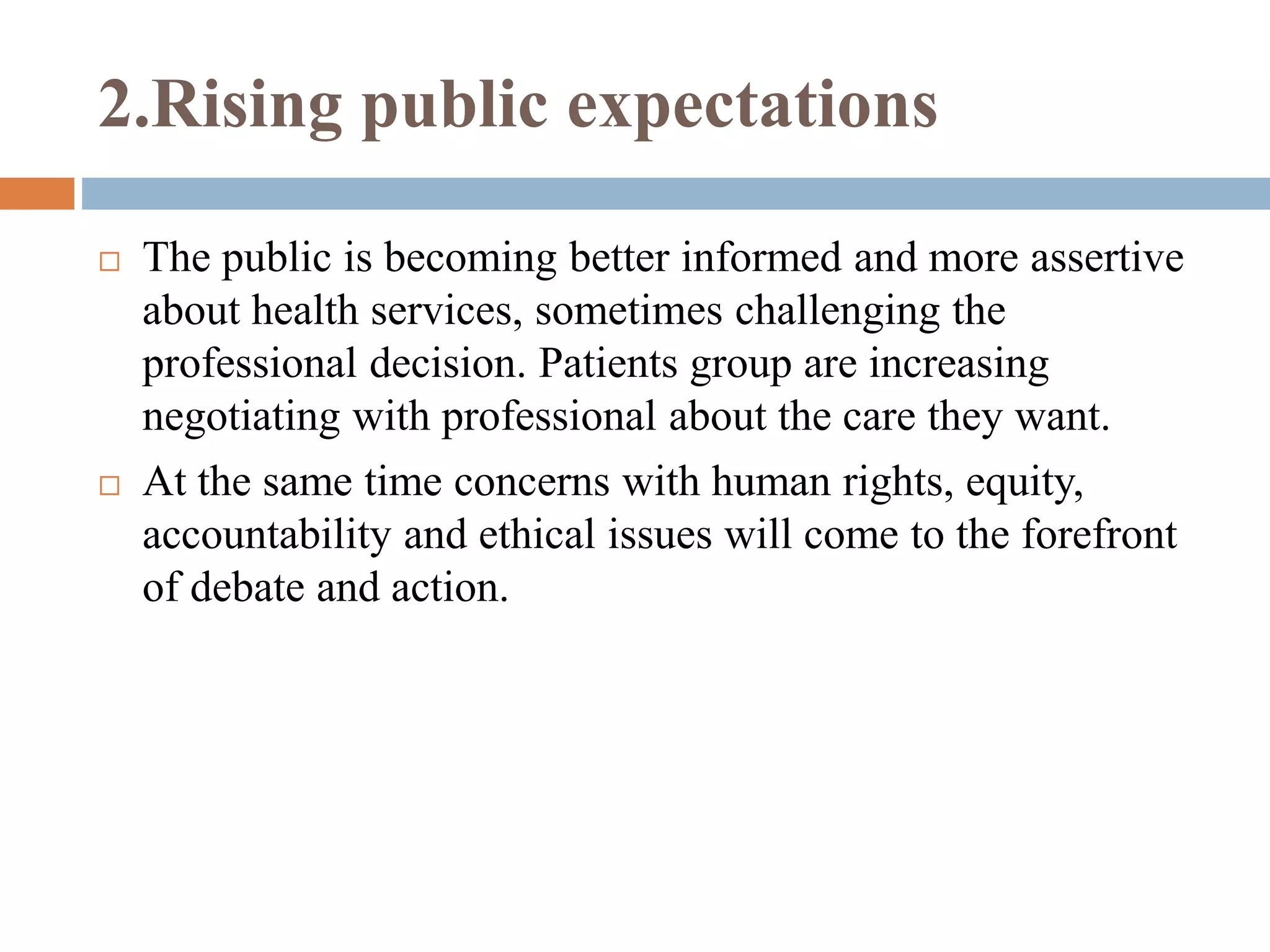 2.Rising public expectations
 The public is becoming better informed and more assertive
about health services, sometimes challenging the
professional decision. Patients group are increasing
negotiating with professional about the care they want.
 At the same time concerns with human rights, equity,
accountability and ethical issues will come to the forefront
of debate and action.
 