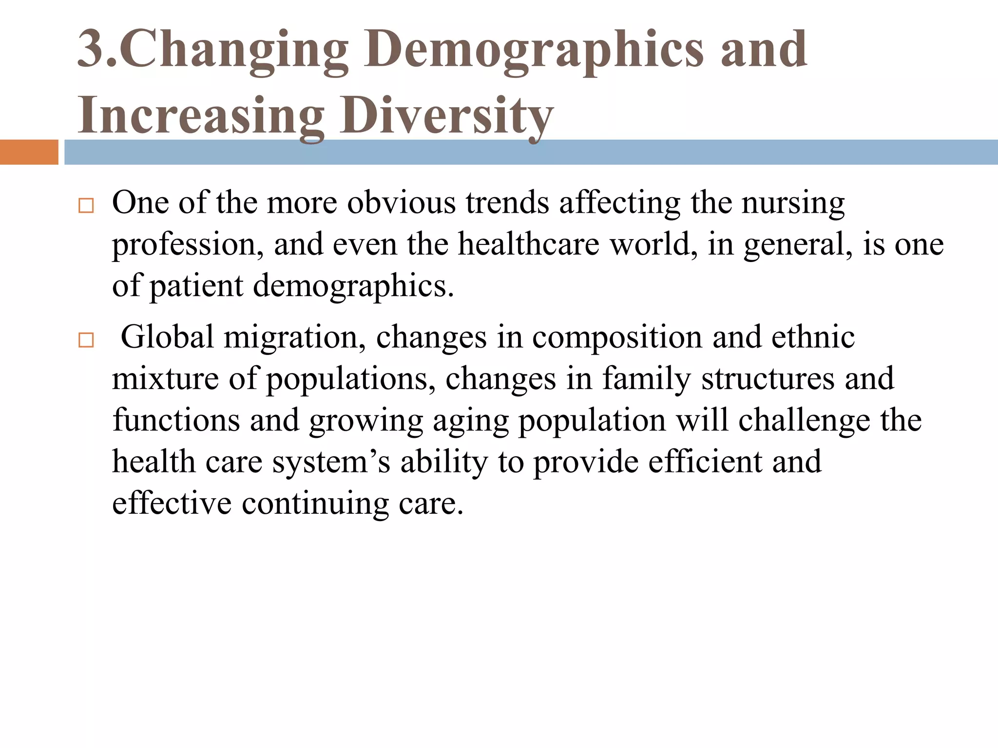 3.Changing Demographics and
Increasing Diversity
 One of the more obvious trends affecting the nursing
profession, and even the healthcare world, in general, is one
of patient demographics.
 Global migration, changes in composition and ethnic
mixture of populations, changes in family structures and
functions and growing aging population will challenge the
health care system’s ability to provide efficient and
effective continuing care.
 