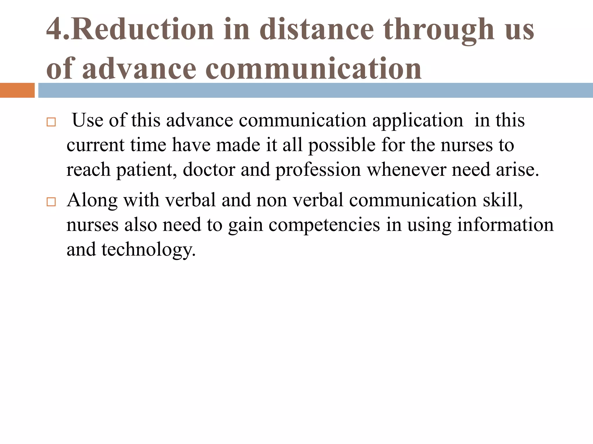 4.Reduction in distance through us
of advance communication
 Use of this advance communication application in this
current time have made it all possible for the nurses to
reach patient, doctor and profession whenever need arise.
 Along with verbal and non verbal communication skill,
nurses also need to gain competencies in using information
and technology.
 