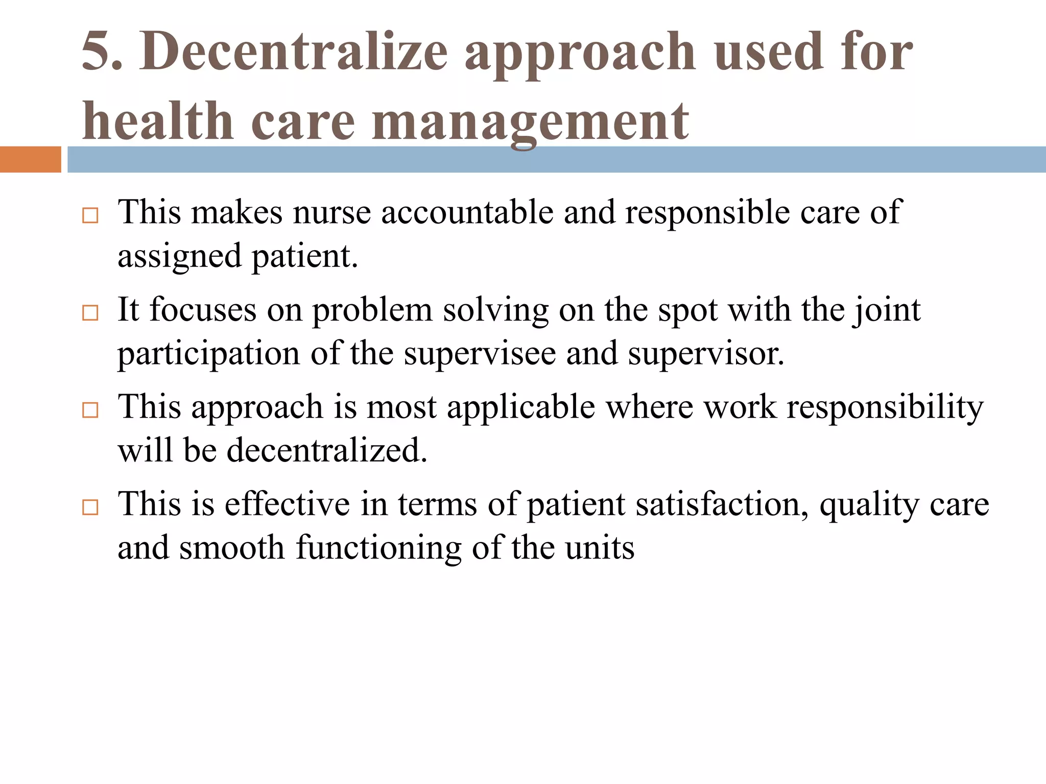 5. Decentralize approach used for
health care management
 This makes nurse accountable and responsible care of
assigned patient.
 It focuses on problem solving on the spot with the joint
participation of the supervisee and supervisor.
 This approach is most applicable where work responsibility
will be decentralized.
 This is effective in terms of patient satisfaction, quality care
and smooth functioning of the units
 