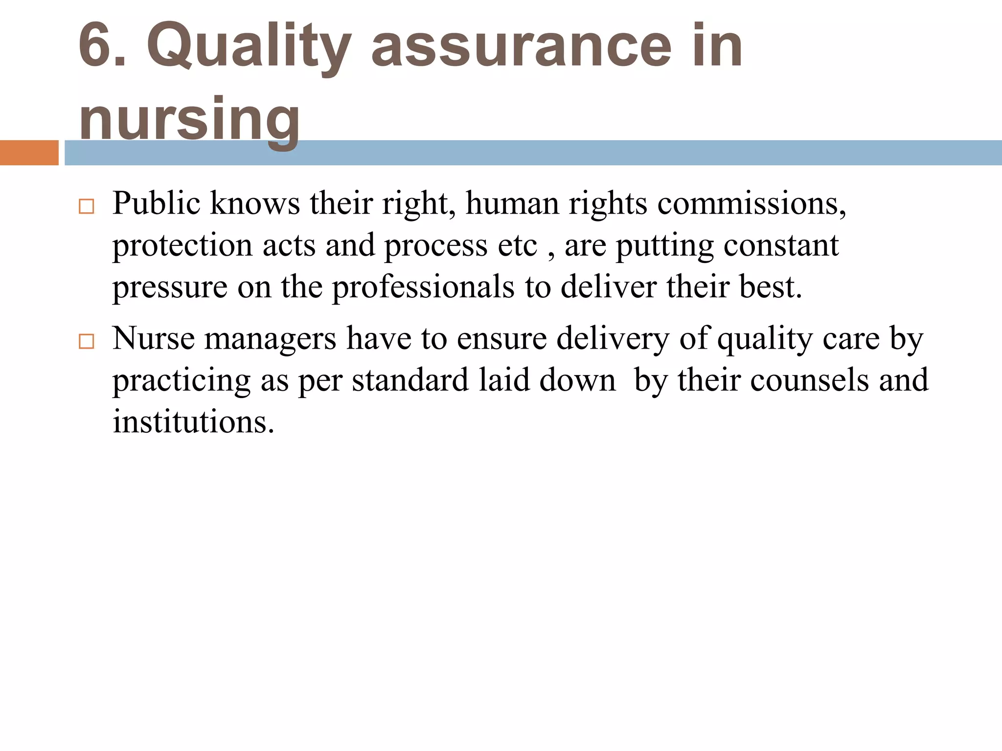 6. Quality assurance in
nursing
 Public knows their right, human rights commissions,
protection acts and process etc , are putting constant
pressure on the professionals to deliver their best.
 Nurse managers have to ensure delivery of quality care by
practicing as per standard laid down by their counsels and
institutions.
 