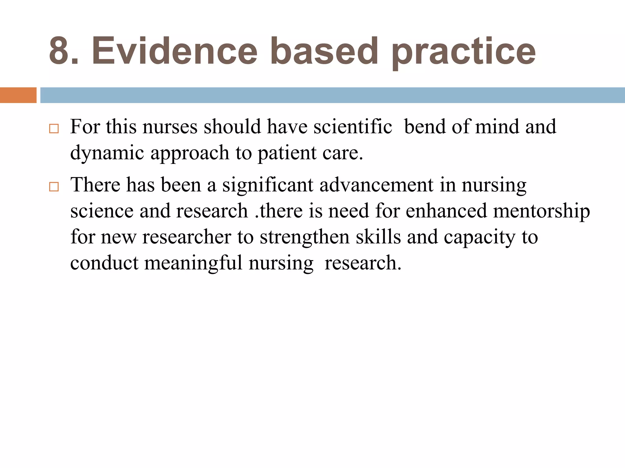 8. Evidence based practice
 For this nurses should have scientific bend of mind and
dynamic approach to patient care.
 There has been a significant advancement in nursing
science and research .there is need for enhanced mentorship
for new researcher to strengthen skills and capacity to
conduct meaningful nursing research.
 