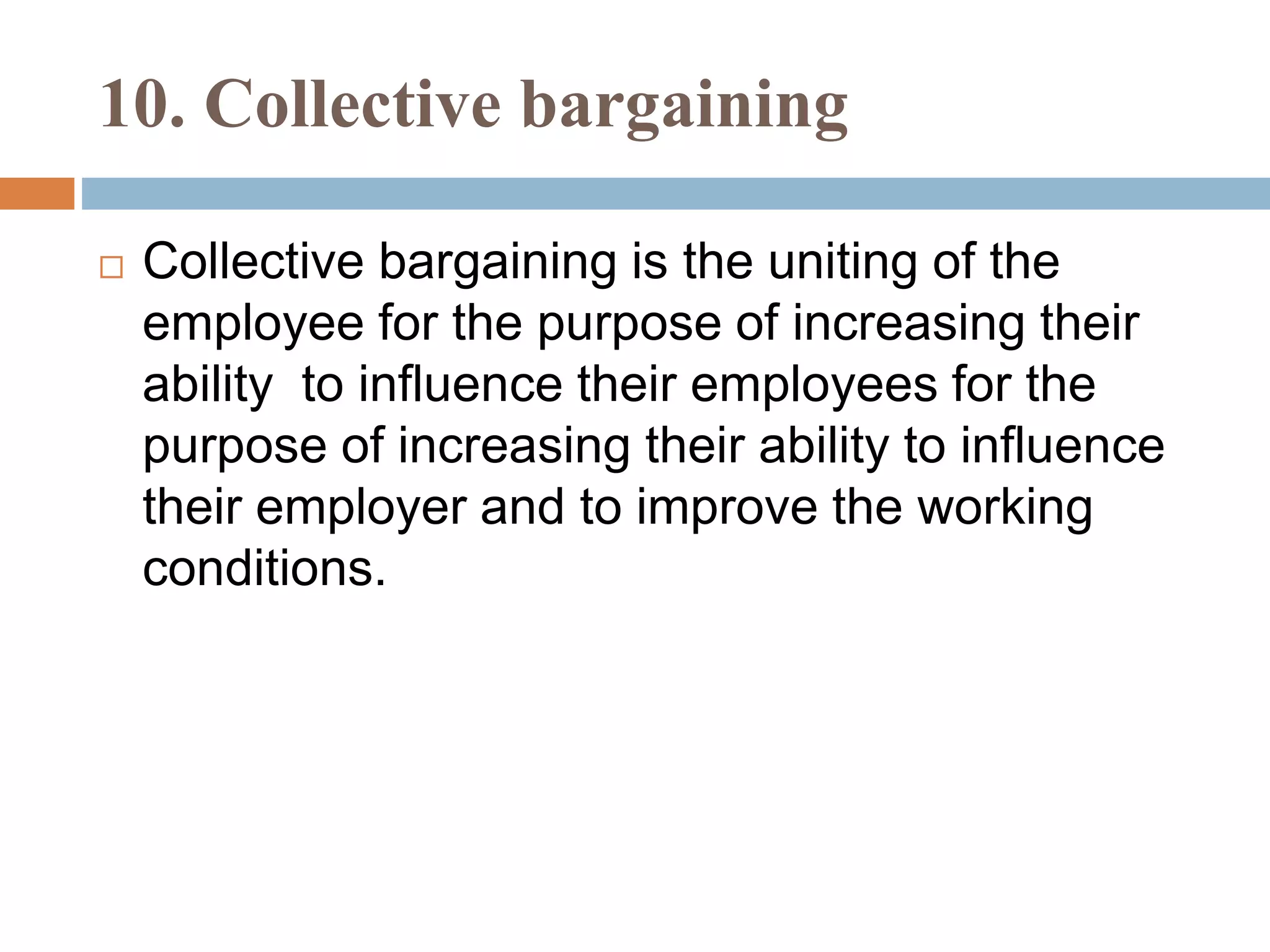 10. Collective bargaining
 Collective bargaining is the uniting of the
employee for the purpose of increasing their
ability to influence their employees for the
purpose of increasing their ability to influence
their employer and to improve the working
conditions.
 