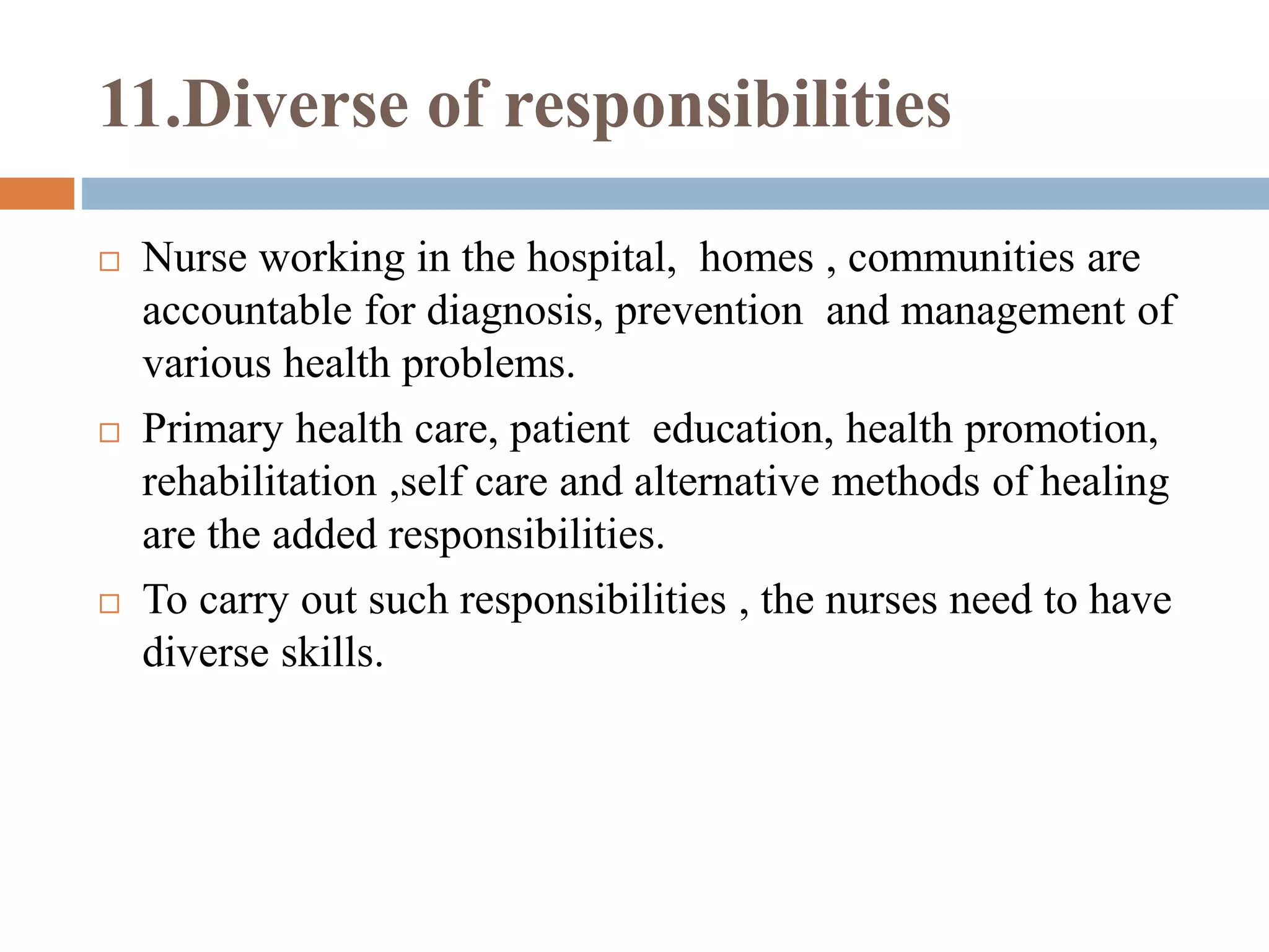 11.Diverse of responsibilities
 Nurse working in the hospital, homes , communities are
accountable for diagnosis, prevention and management of
various health problems.
 Primary health care, patient education, health promotion,
rehabilitation ,self care and alternative methods of healing
are the added responsibilities.
 To carry out such responsibilities , the nurses need to have
diverse skills.
 