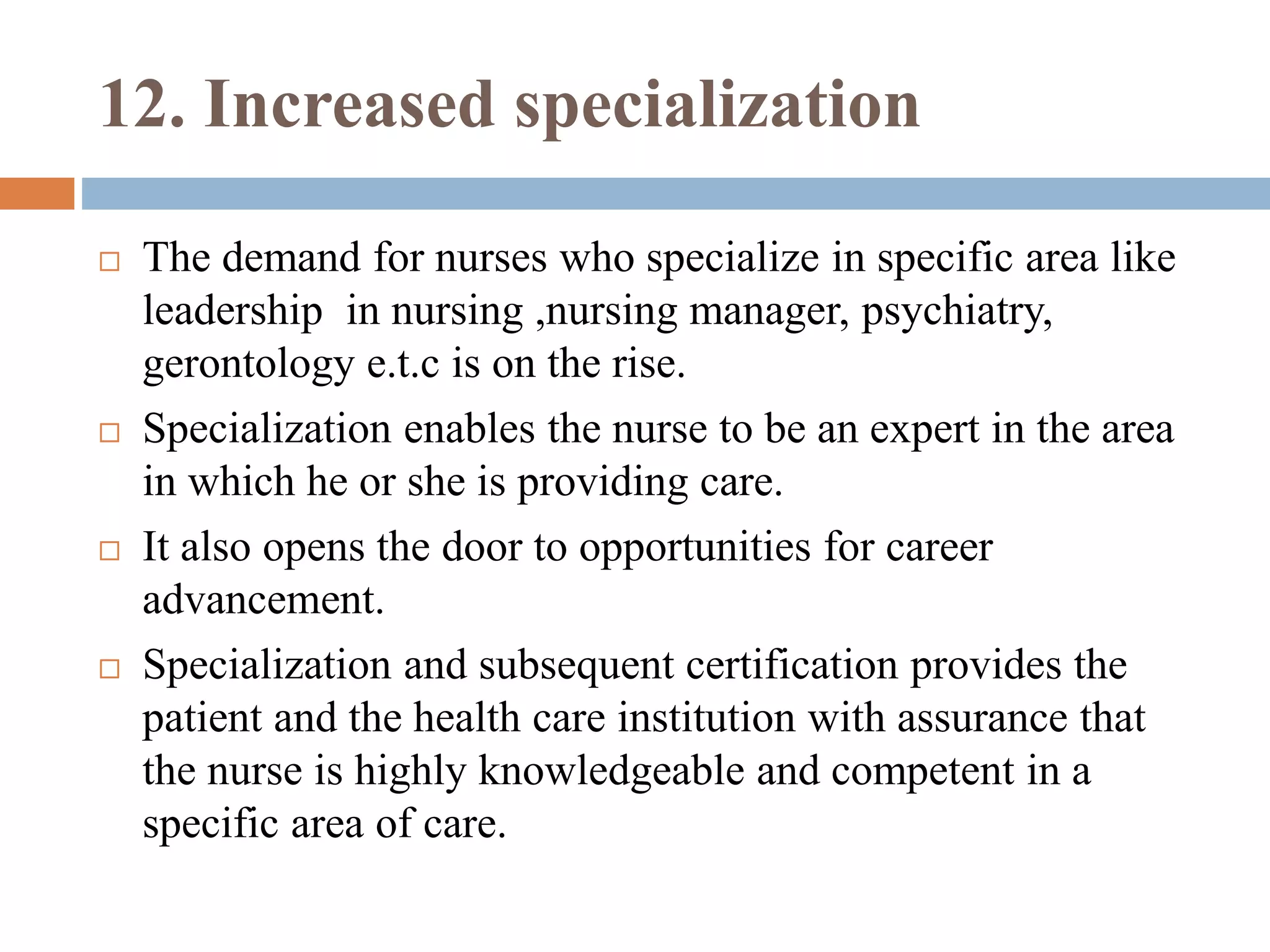 12. Increased specialization
 The demand for nurses who specialize in specific area like
leadership in nursing ,nursing manager, psychiatry,
gerontology e.t.c is on the rise.
 Specialization enables the nurse to be an expert in the area
in which he or she is providing care.
 It also opens the door to opportunities for career
advancement.
 Specialization and subsequent certification provides the
patient and the health care institution with assurance that
the nurse is highly knowledgeable and competent in a
specific area of care.
 