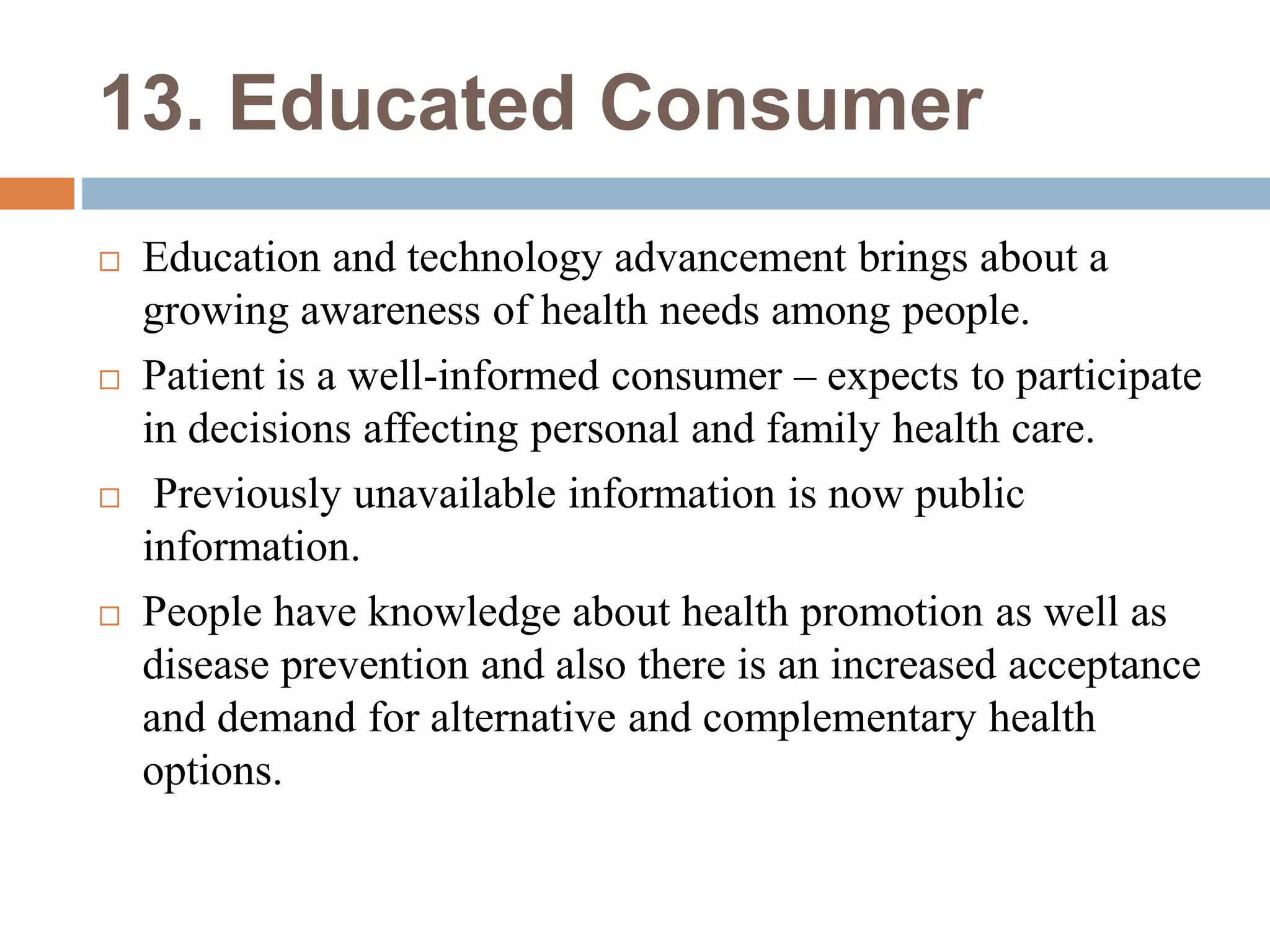 13. Educated Consumer
 Education and technology advancement brings about a
growing awareness of health needs among people.
 Patient is a well-informed consumer – expects to participate
in decisions affecting personal and family health care.
 Previously unavailable information is now public
information.
 People have knowledge about health promotion as well as
disease prevention and also there is an increased acceptance
and demand for alternative and complementary health
options.
 