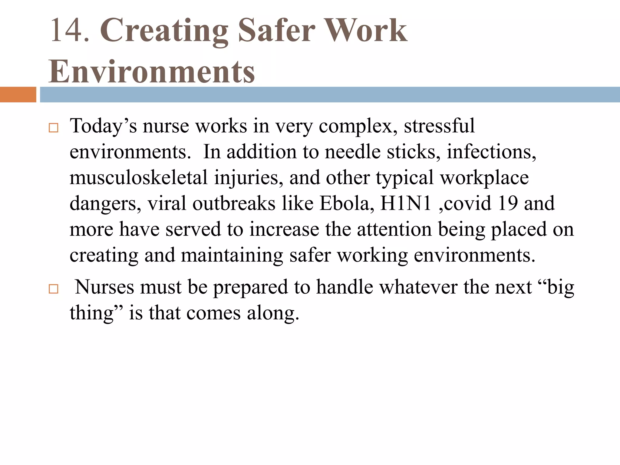 14. Creating Safer Work
Environments
 Today’s nurse works in very complex, stressful
environments. In addition to needle sticks, infections,
musculoskeletal injuries, and other typical workplace
dangers, viral outbreaks like Ebola, H1N1 ,covid 19 and
more have served to increase the attention being placed on
creating and maintaining safer working environments.
 Nurses must be prepared to handle whatever the next “big
thing” is that comes along.
 
