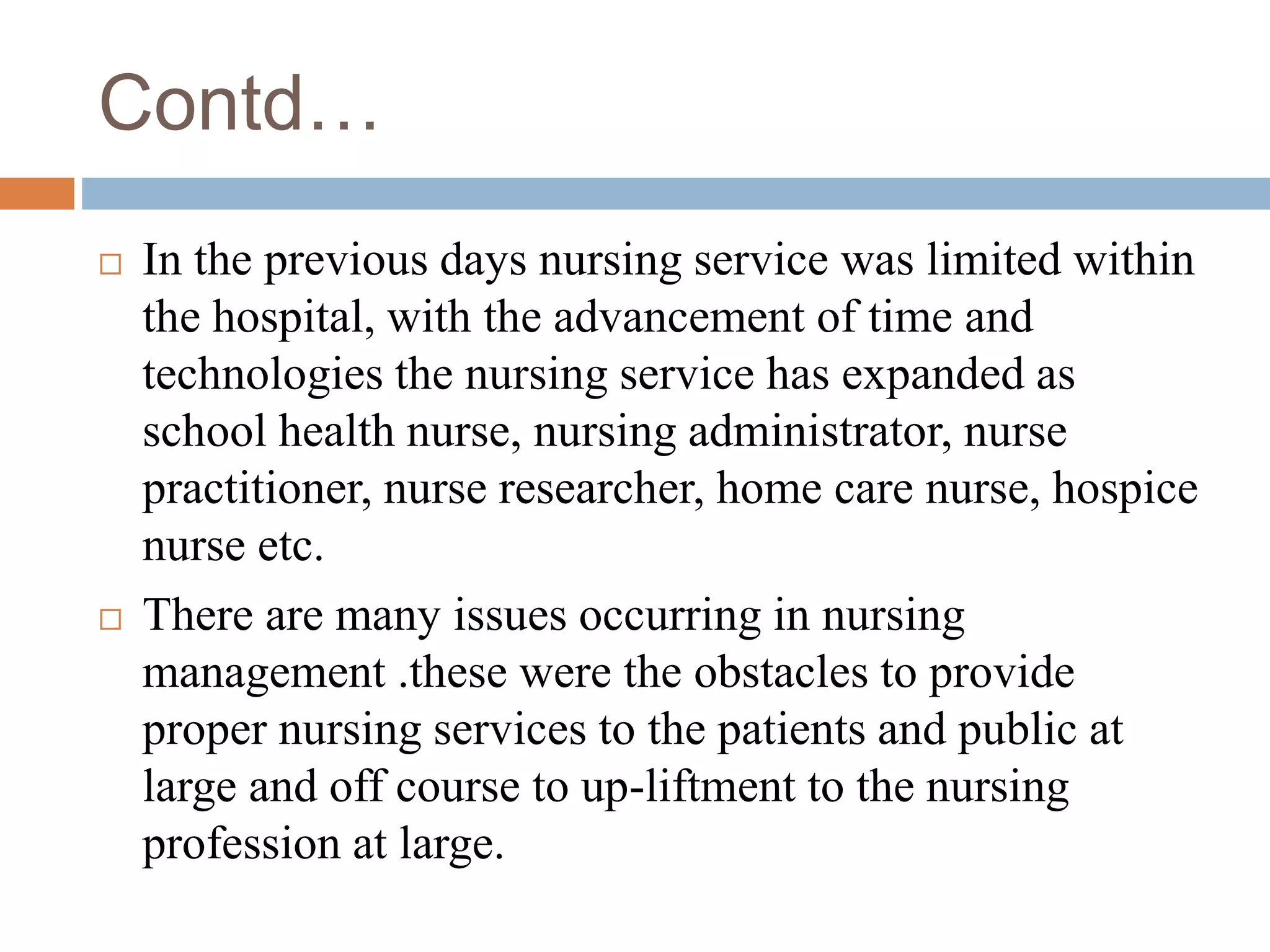 Contd…
 In the previous days nursing service was limited within
the hospital, with the advancement of time and
technologies the nursing service has expanded as
school health nurse, nursing administrator, nurse
practitioner, nurse researcher, home care nurse, hospice
nurse etc.
 There are many issues occurring in nursing
management .these were the obstacles to provide
proper nursing services to the patients and public at
large and off course to up-liftment to the nursing
profession at large.
 