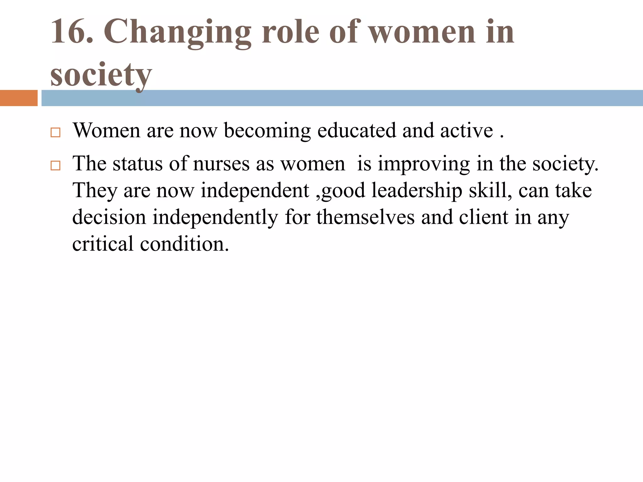 16. Changing role of women in
society
 Women are now becoming educated and active .
 The status of nurses as women is improving in the society.
They are now independent ,good leadership skill, can take
decision independently for themselves and client in any
critical condition.
 