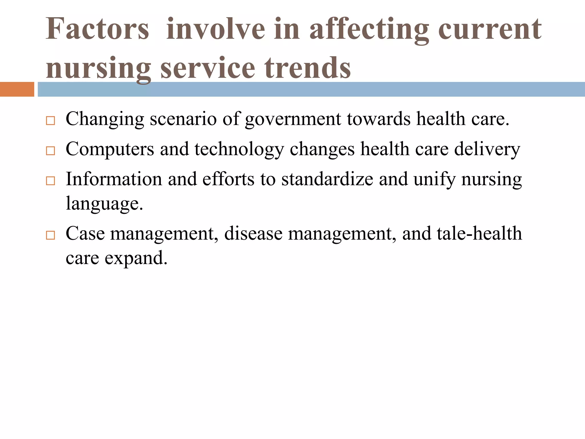 Factors involve in affecting current
nursing service trends
 Changing scenario of government towards health care.
 Computers and technology changes health care delivery
 Information and efforts to standardize and unify nursing
language.
 Case management, disease management, and tale-health
care expand.
 