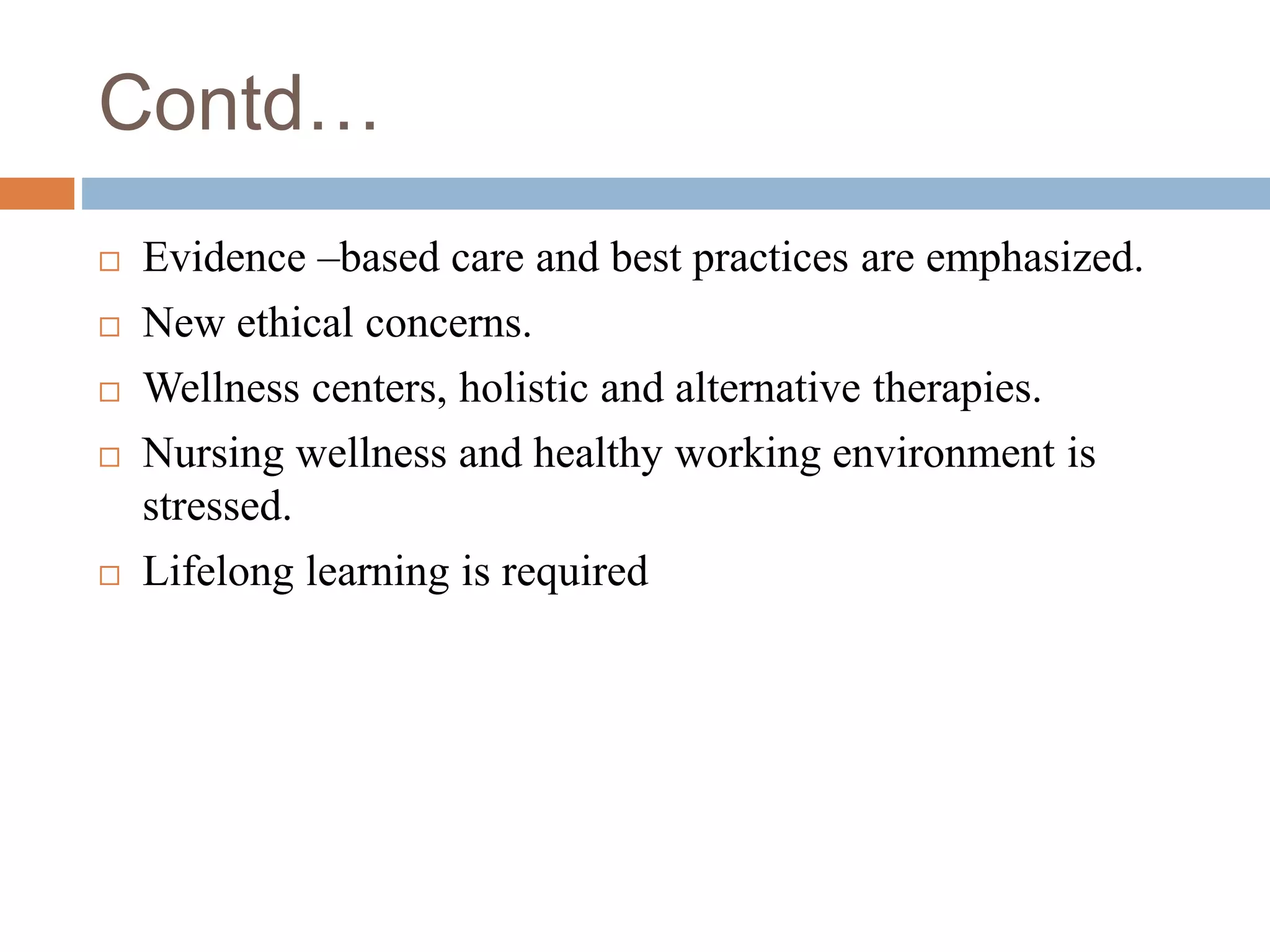 Contd…
 Evidence –based care and best practices are emphasized.
 New ethical concerns.
 Wellness centers, holistic and alternative therapies.
 Nursing wellness and healthy working environment is
stressed.
 Lifelong learning is required
 