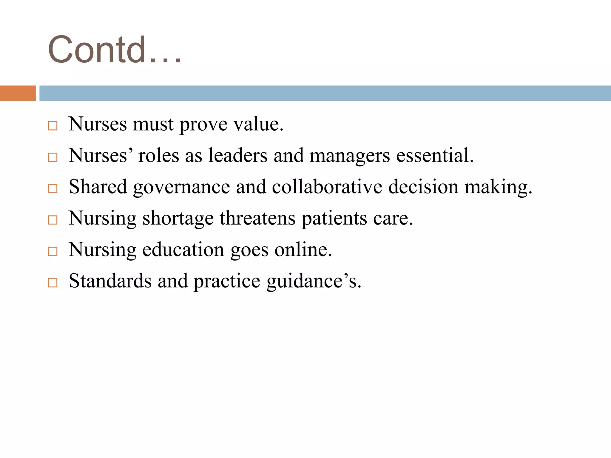 Contd…
 Nurses must prove value.
 Nurses’ roles as leaders and managers essential.
 Shared governance and collaborative decision making.
 Nursing shortage threatens patients care.
 Nursing education goes online.
 Standards and practice guidance’s.
 