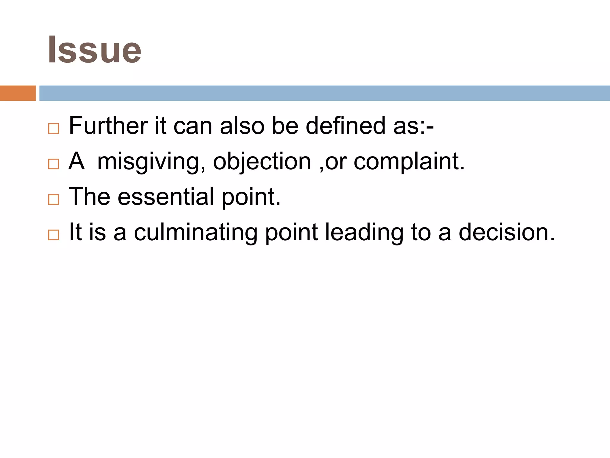 Issue
 Further it can also be defined as:-
 A misgiving, objection ,or complaint.
 The essential point.
 It is a culminating point leading to a decision.
 