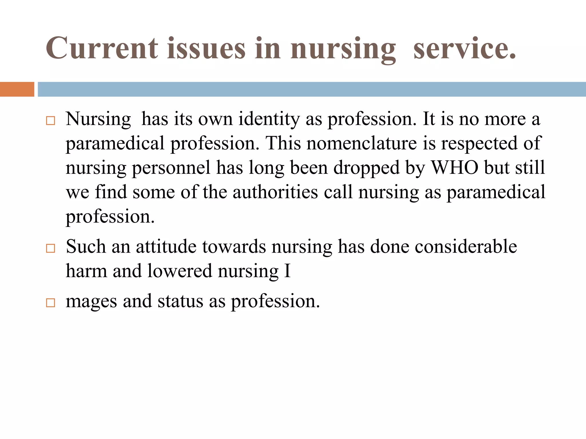 Current issues in nursing service.
 Nursing has its own identity as profession. It is no more a
paramedical profession. This nomenclature is respected of
nursing personnel has long been dropped by WHO but still
we find some of the authorities call nursing as paramedical
profession.
 Such an attitude towards nursing has done considerable
harm and lowered nursing I
 mages and status as profession.
 