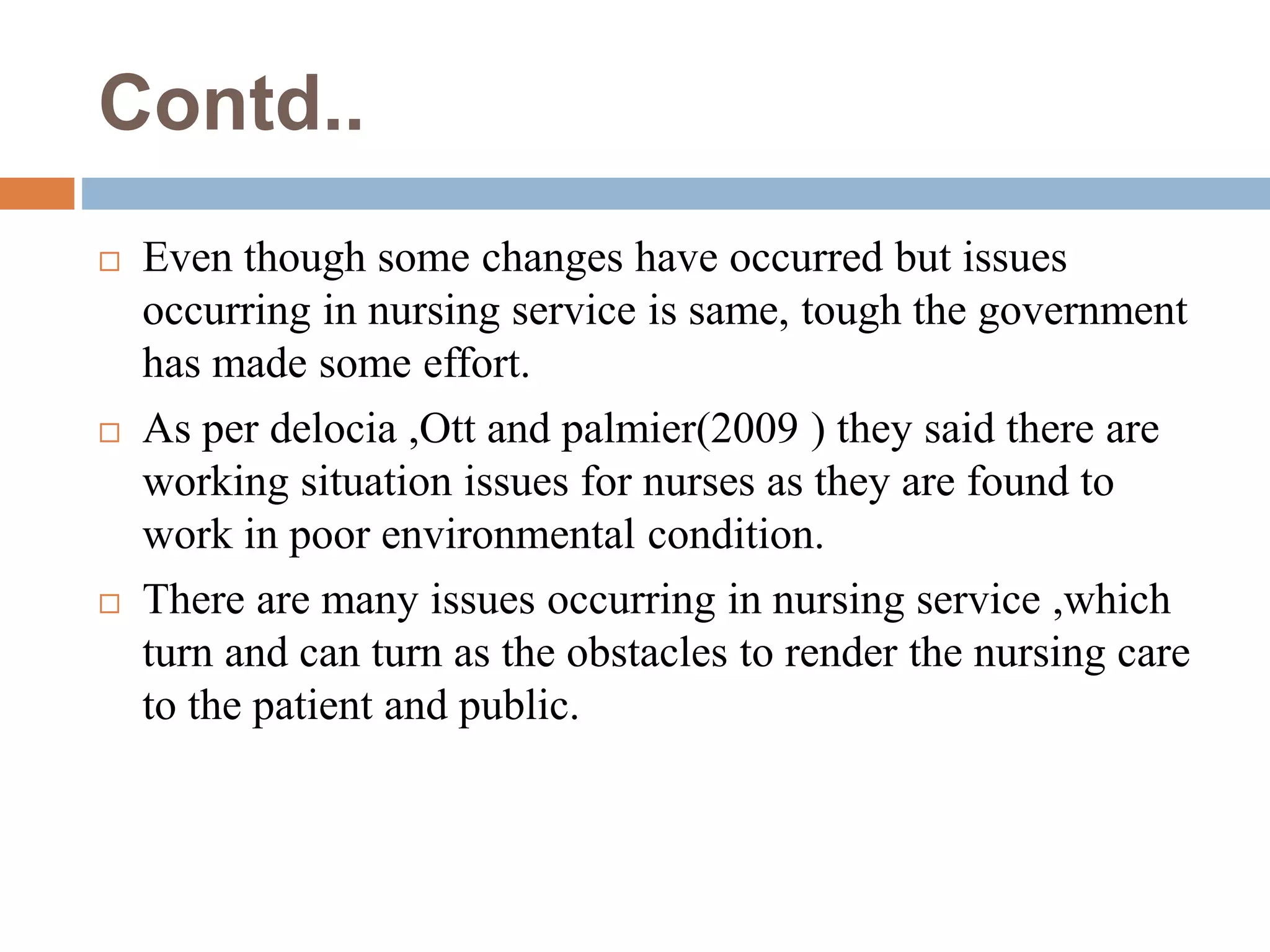 Contd..
 Even though some changes have occurred but issues
occurring in nursing service is same, tough the government
has made some effort.
 As per delocia ,Ott and palmier(2009 ) they said there are
working situation issues for nurses as they are found to
work in poor environmental condition.
 There are many issues occurring in nursing service ,which
turn and can turn as the obstacles to render the nursing care
to the patient and public.
 