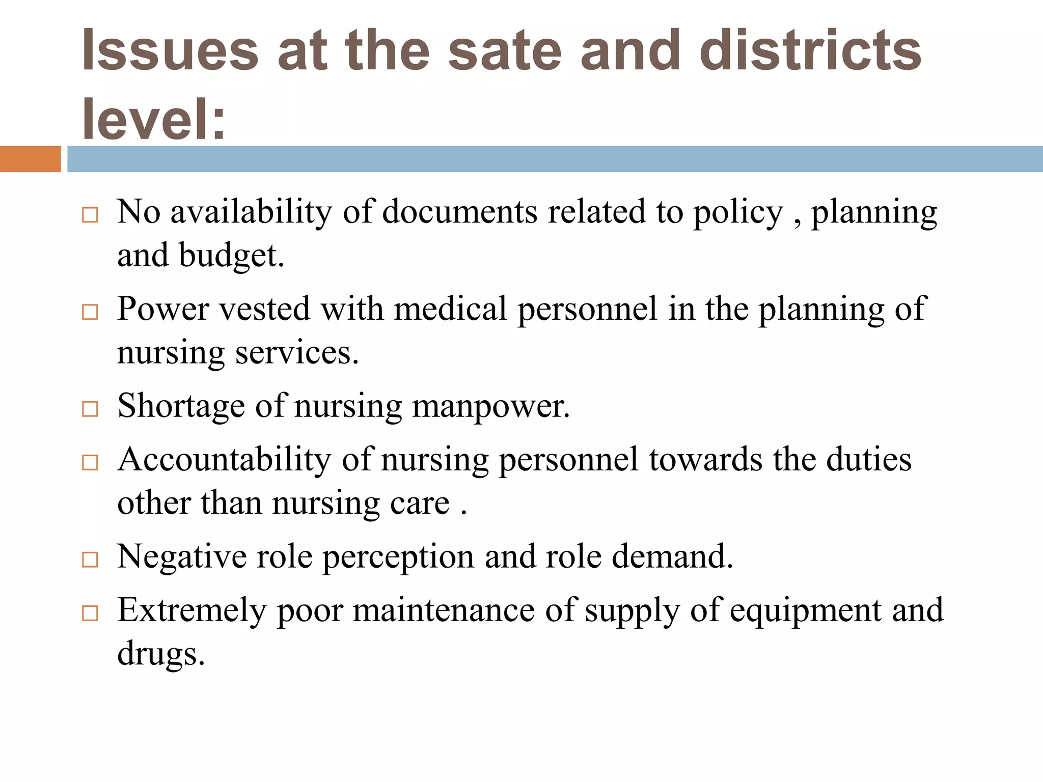 Issues at the sate and districts
level:
 No availability of documents related to policy , planning
and budget.
 Power vested with medical personnel in the planning of
nursing services.
 Shortage of nursing manpower.
 Accountability of nursing personnel towards the duties
other than nursing care .
 Negative role perception and role demand.
 Extremely poor maintenance of supply of equipment and
drugs.
 