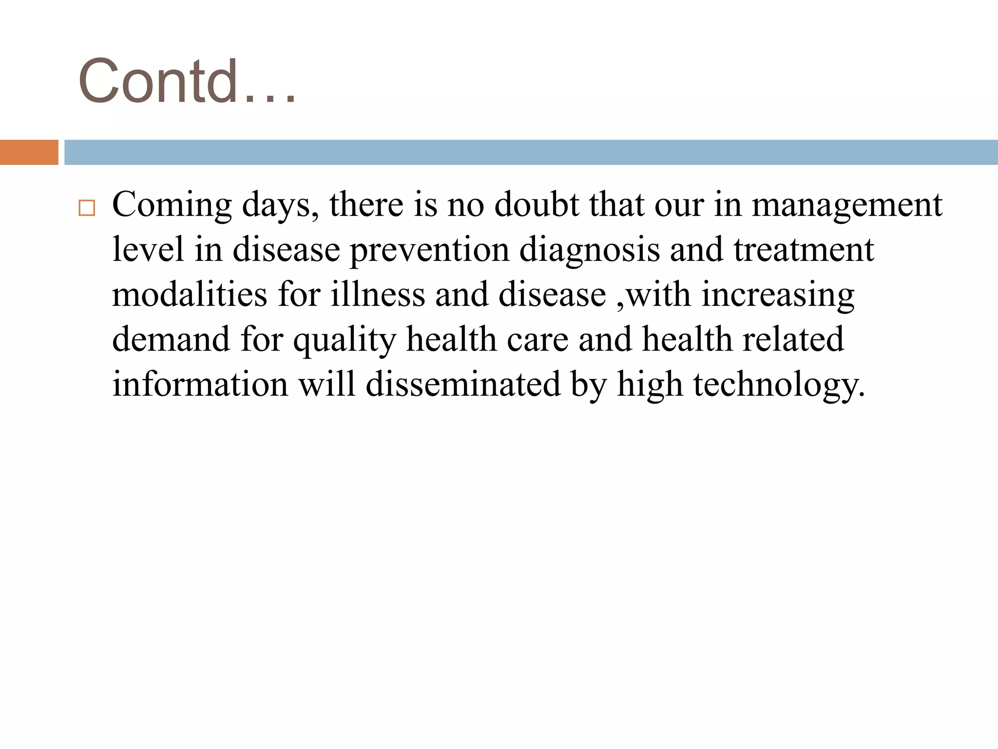 Contd…
 Coming days, there is no doubt that our in management
level in disease prevention diagnosis and treatment
modalities for illness and disease ,with increasing
demand for quality health care and health related
information will disseminated by high technology.
 