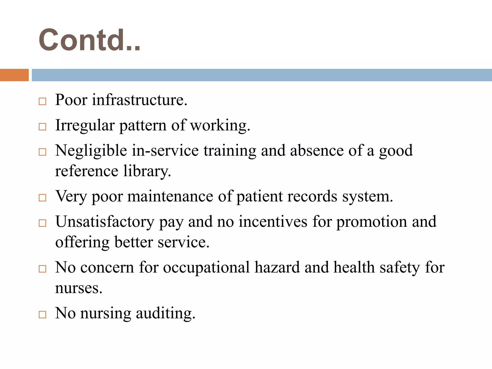 Contd..
 Poor infrastructure.
 Irregular pattern of working.
 Negligible in-service training and absence of a good
reference library.
 Very poor maintenance of patient records system.
 Unsatisfactory pay and no incentives for promotion and
offering better service.
 No concern for occupational hazard and health safety for
nurses.
 No nursing auditing.
 