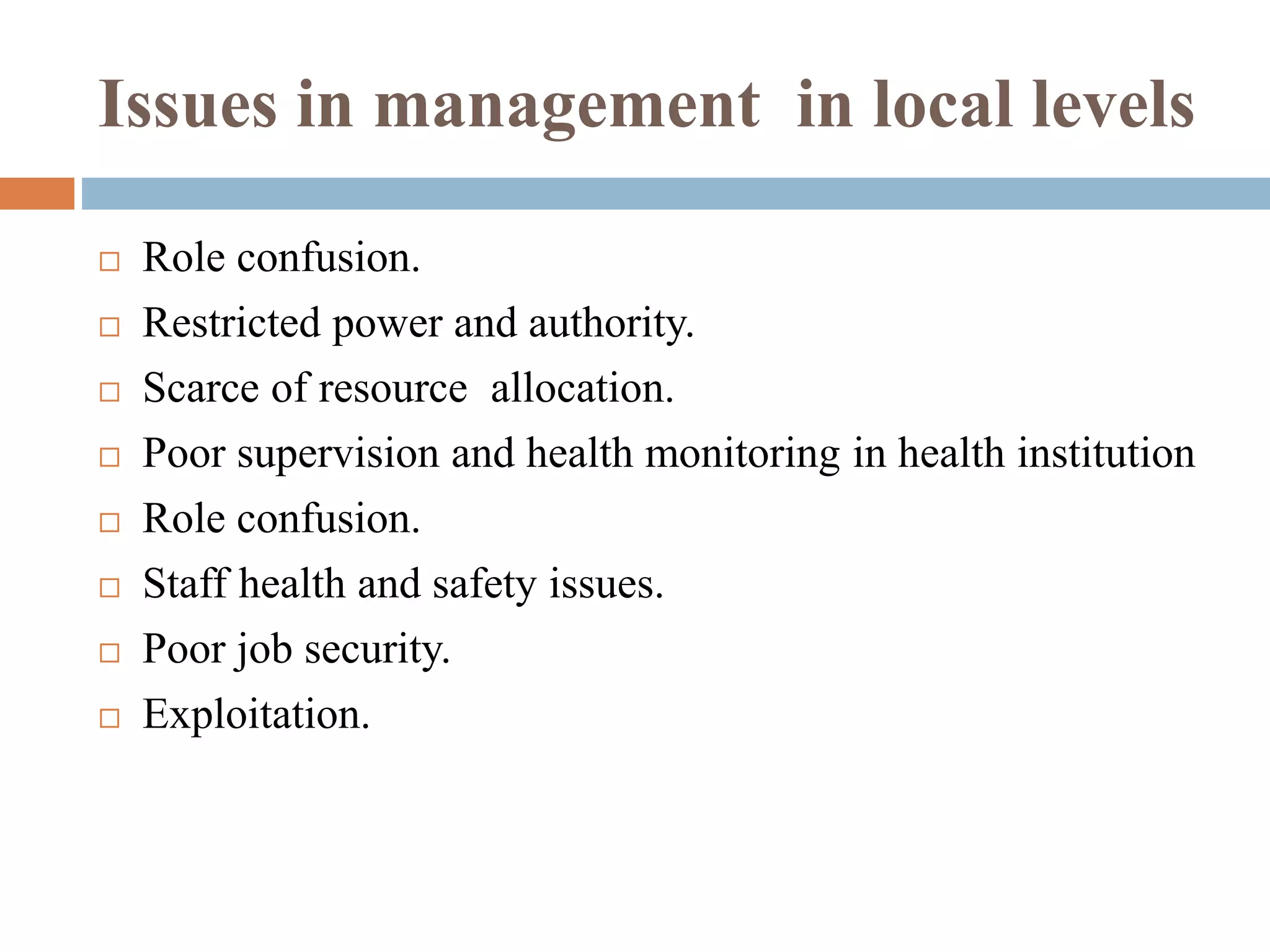 Issues in management in local levels
 Role confusion.
 Restricted power and authority.
 Scarce of resource allocation.
 Poor supervision and health monitoring in health institution
 Role confusion.
 Staff health and safety issues.
 Poor job security.
 Exploitation.
 