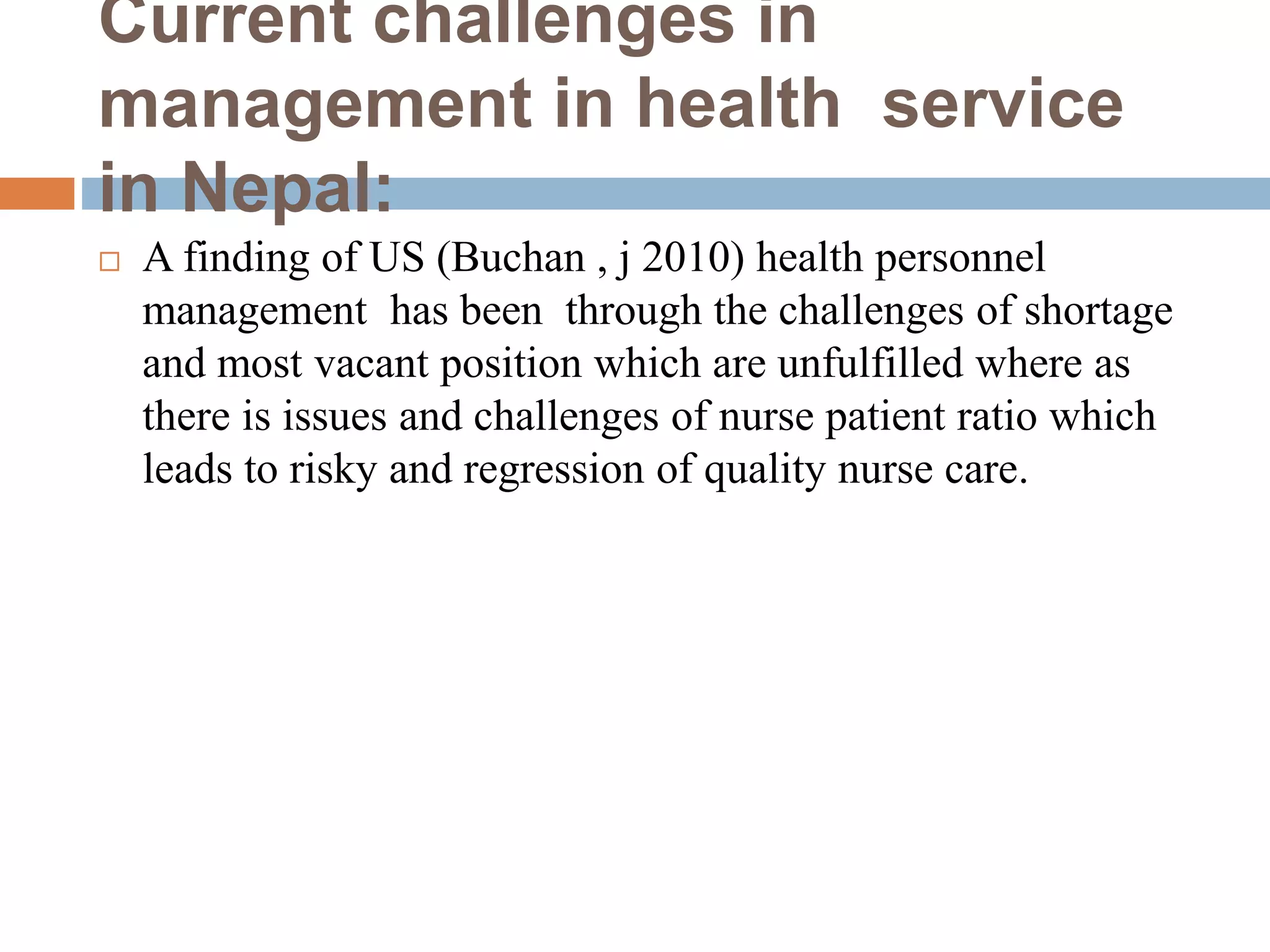 Current challenges in
management in health service
in Nepal:
 A finding of US (Buchan , j 2010) health personnel
management has been through the challenges of shortage
and most vacant position which are unfulfilled where as
there is issues and challenges of nurse patient ratio which
leads to risky and regression of quality nurse care.
 