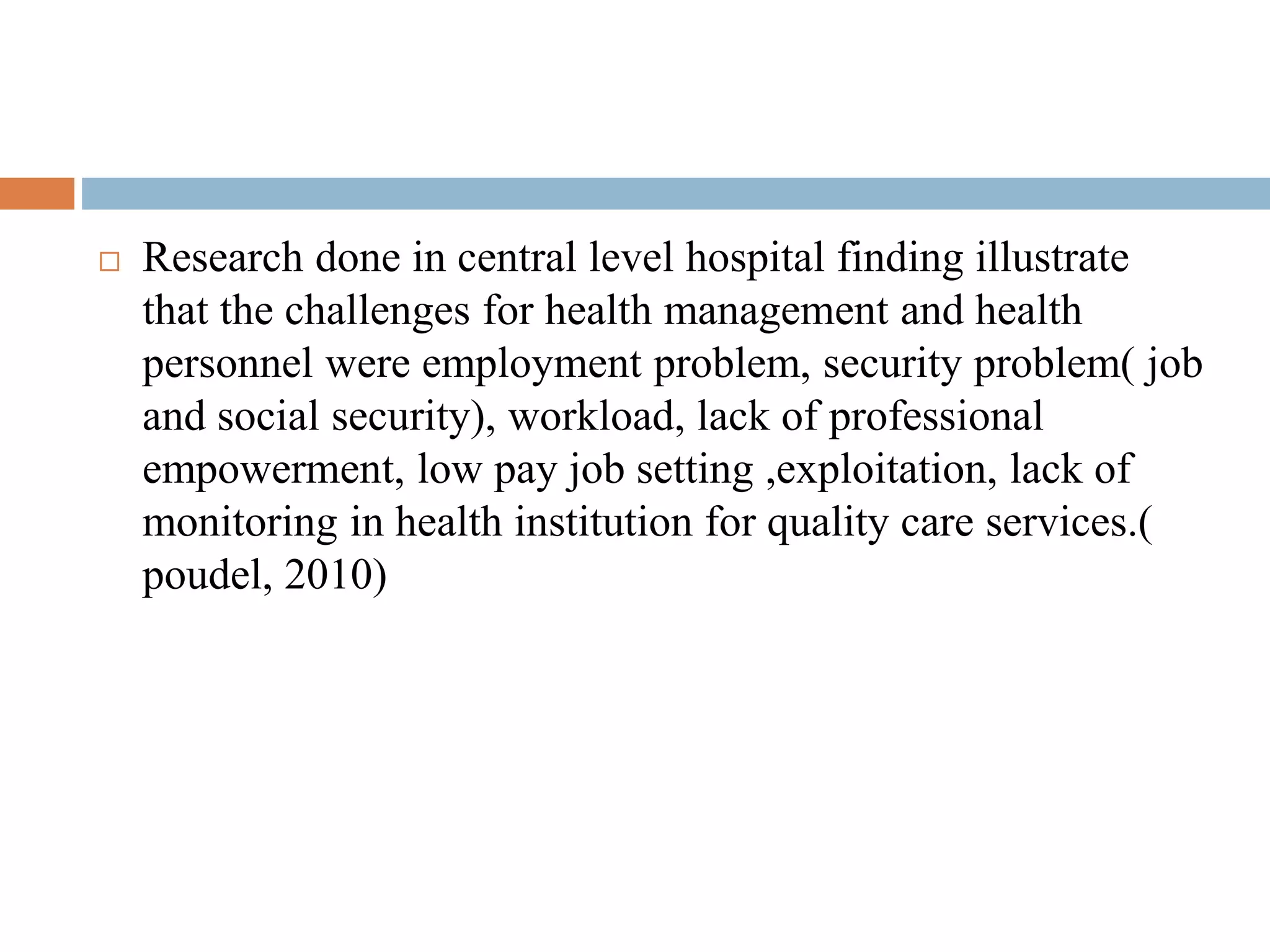  Research done in central level hospital finding illustrate
that the challenges for health management and health
personnel were employment problem, security problem( job
and social security), workload, lack of professional
empowerment, low pay job setting ,exploitation, lack of
monitoring in health institution for quality care services.(
poudel, 2010)
 