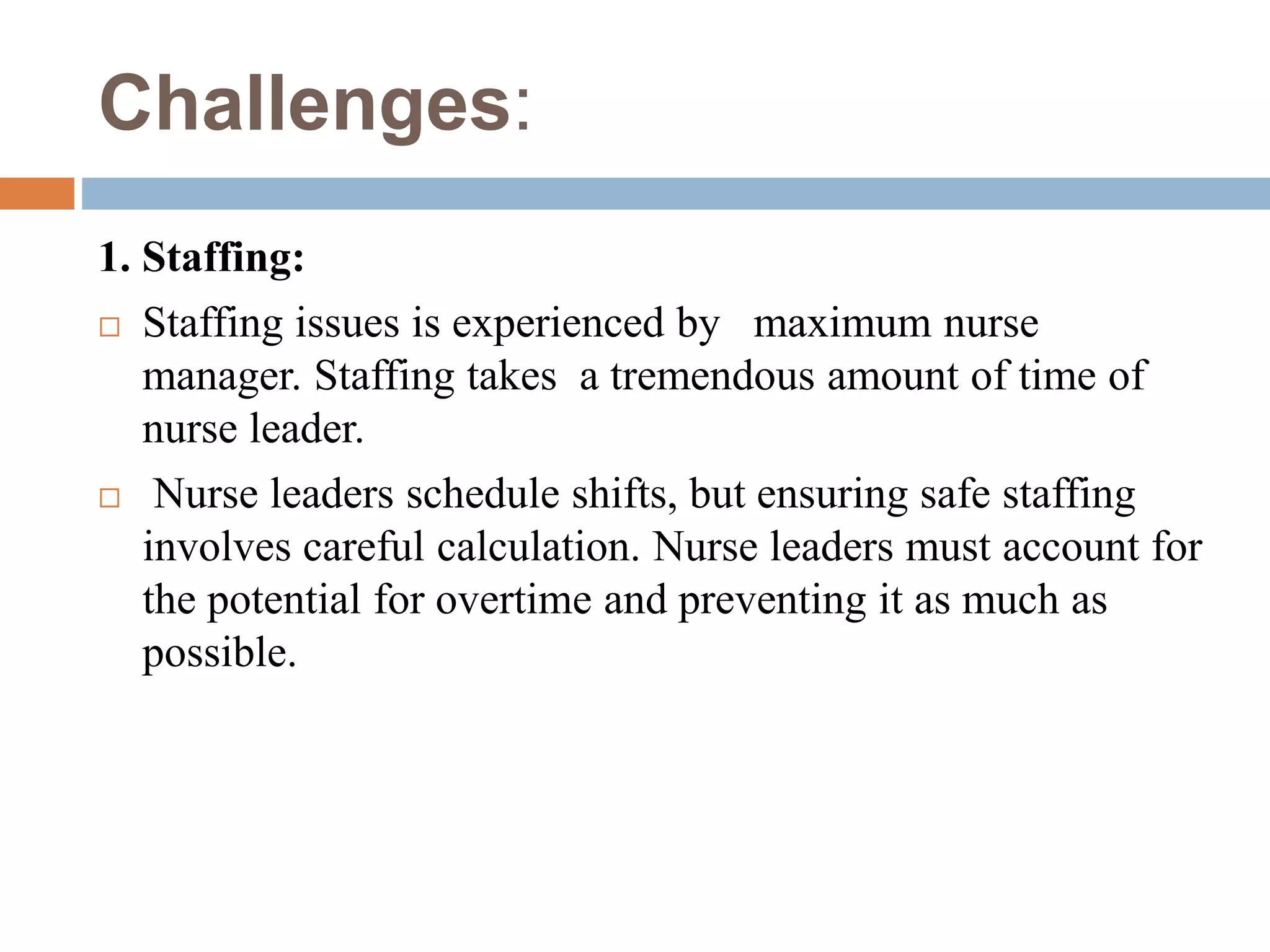 Challenges:
1. Staffing:
 Staffing issues is experienced by maximum nurse
manager. Staffing takes a tremendous amount of time of
nurse leader.
 Nurse leaders schedule shifts, but ensuring safe staffing
involves careful calculation. Nurse leaders must account for
the potential for overtime and preventing it as much as
possible.
 