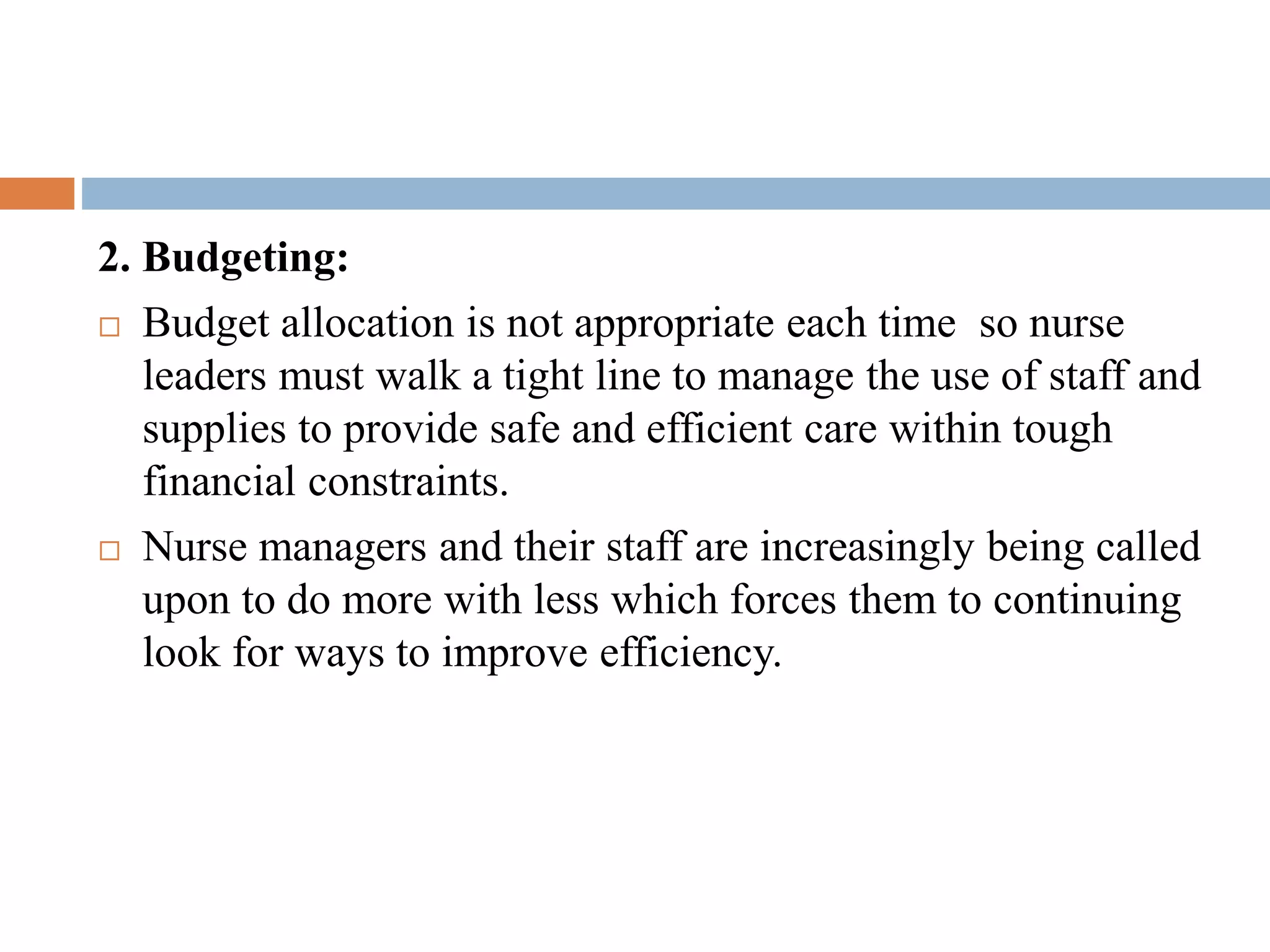 2. Budgeting:
 Budget allocation is not appropriate each time so nurse
leaders must walk a tight line to manage the use of staff and
supplies to provide safe and efficient care within tough
financial constraints.
 Nurse managers and their staff are increasingly being called
upon to do more with less which forces them to continuing
look for ways to improve efficiency.
 