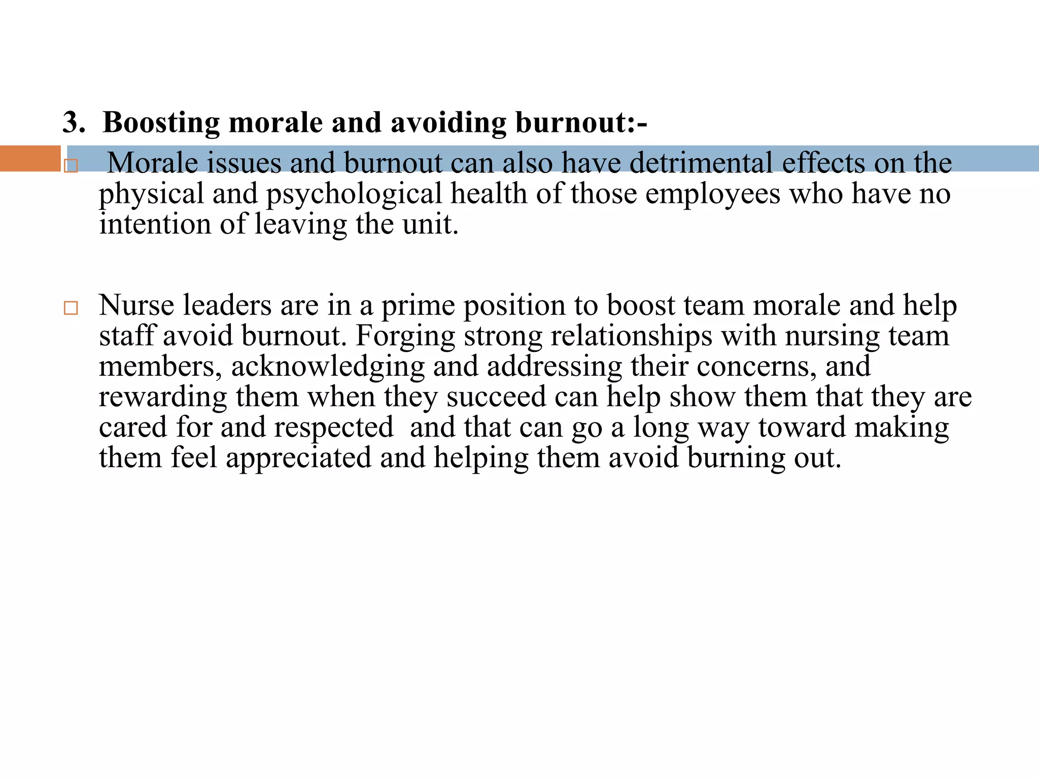 3. Boosting morale and avoiding burnout:-
 Morale issues and burnout can also have detrimental effects on the
physical and psychological health of those employees who have no
intention of leaving the unit.
 Nurse leaders are in a prime position to boost team morale and help
staff avoid burnout. Forging strong relationships with nursing team
members, acknowledging and addressing their concerns, and
rewarding them when they succeed can help show them that they are
cared for and respected and that can go a long way toward making
them feel appreciated and helping them avoid burning out.
 